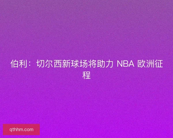 伯利：切尔西新球场将助力 NBA 欧洲征程