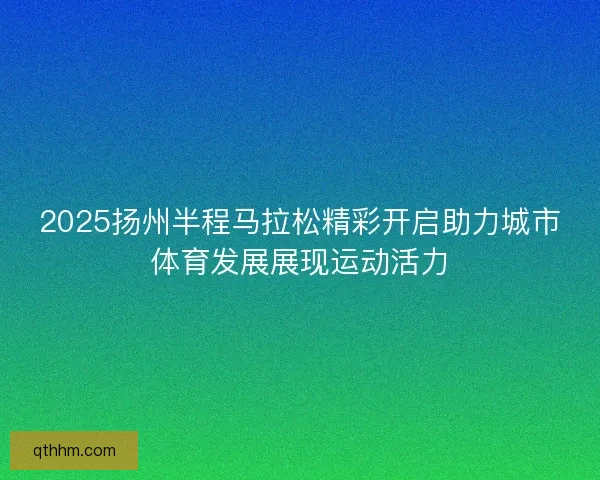2025扬州半程马拉松精彩开启助力城市体育发展展现运动活力