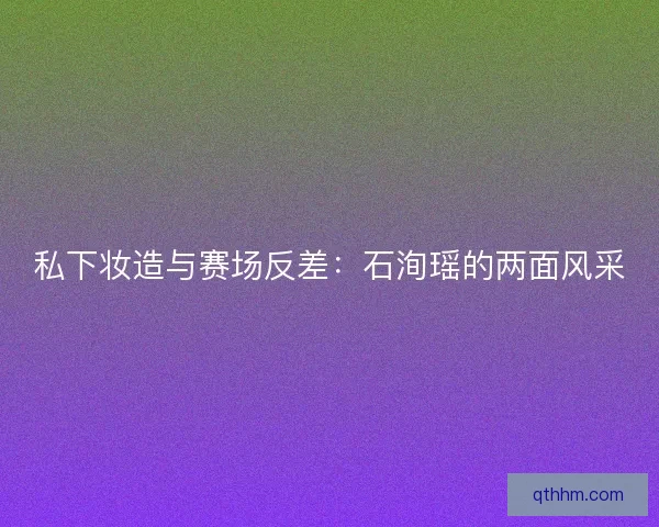 私下妆造与赛场反差：石洵瑶的两面风采
