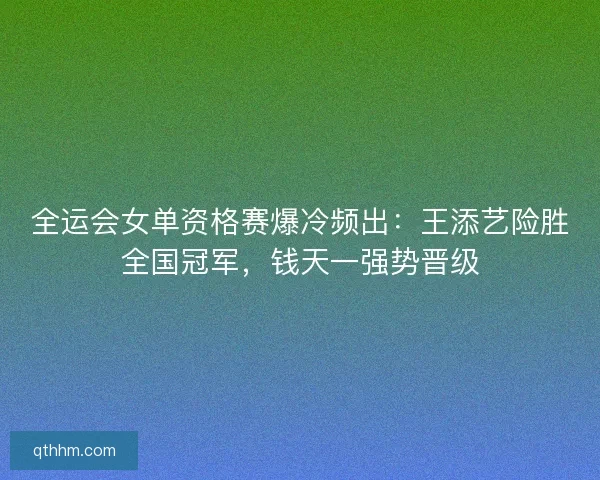 全运会女单资格赛爆冷频出：王添艺险胜全国冠军，钱天一强势晋级