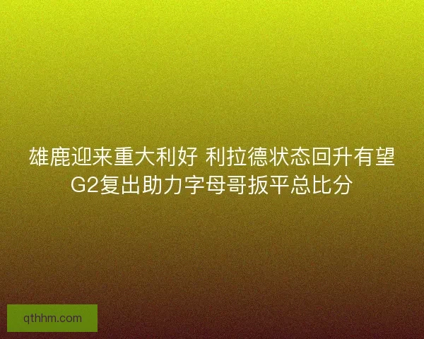 雄鹿迎来重大利好 利拉德状态回升有望G2复出助力字母哥扳平总比分